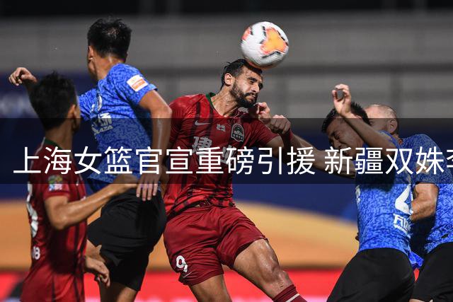 上海女篮官宣重磅引援 新疆双姝李玉琼周昕芃正式加盟