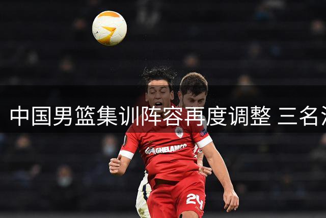 中国男篮集训阵容再度调整 三名潜力新星因伤返回原队