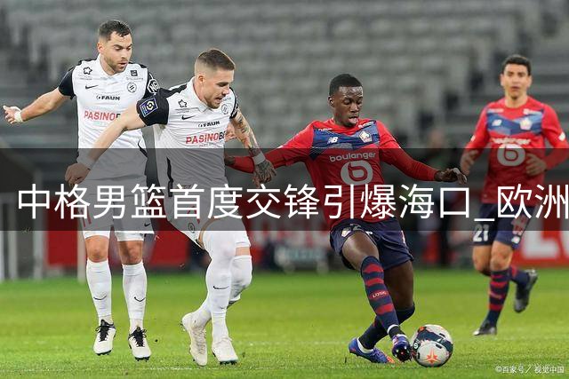 中格男篮首度交锋引爆海口 欧洲黑马检验中国男篮成色