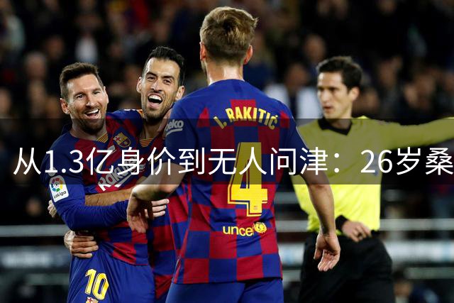 从1.3亿身价到无人问津：26岁桑乔的至暗时刻与自我救赎