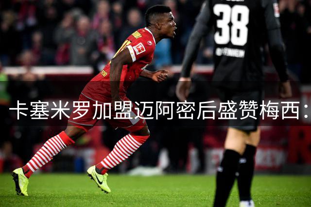 卡塞米罗加盟迈阿密后盛赞梅西：他是无法阻挡的足球之神