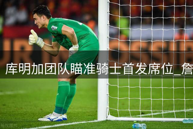 库明加团队瞄准骑士首发席位 詹姆斯去向成关键因素
