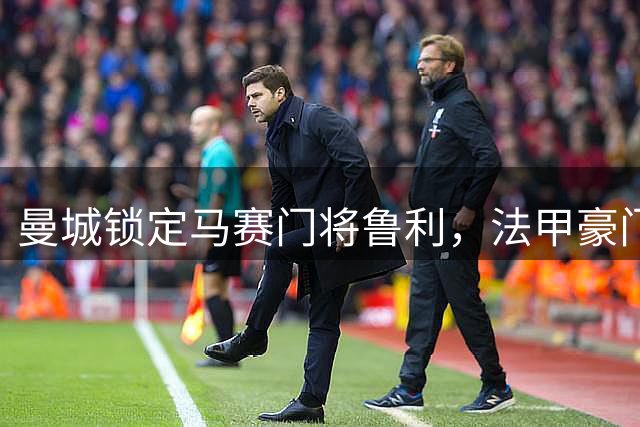 曼城锁定马赛门将鲁利，法甲豪门面临门将重组挑战