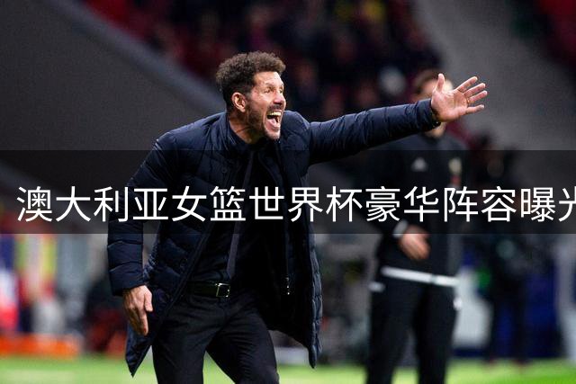 澳大利亚女篮世界杯豪华阵容曝光 7名WNBA球星联手前广东外援出征柏林