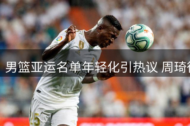 男篮亚运名单年轻化引热议 周琦徐杰等老将因故缺席