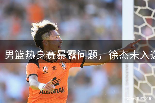 男篮热身赛暴露问题，徐杰未入选引争议