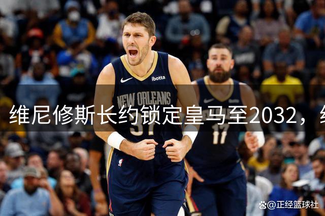 维尼修斯长约锁定皇马至2032，缔造白衣军团新时代