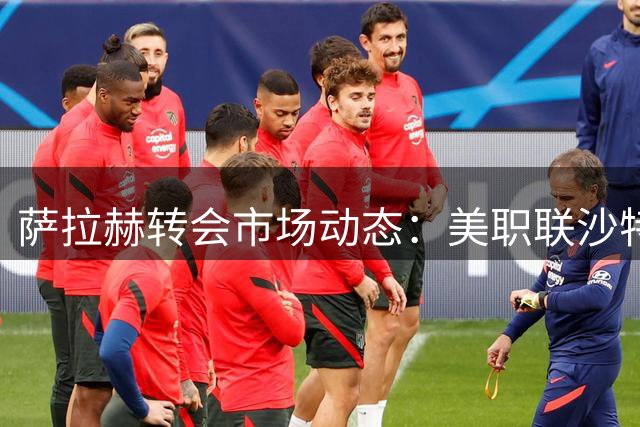 萨拉赫转会市场动态：美职联沙特联抛出橄榄枝 土超仅一家俱乐部行动