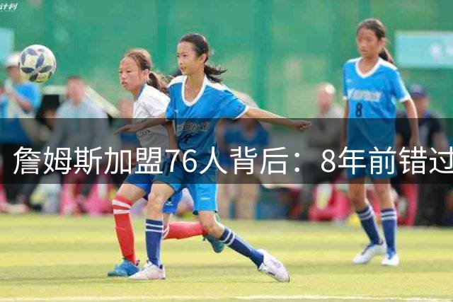 詹姆斯加盟76人背后：8年前错过的缘分如今为何重续？