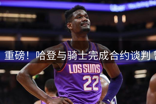重磅！哈登与骑士完成合约谈判 暂缓签约暗藏玄机
