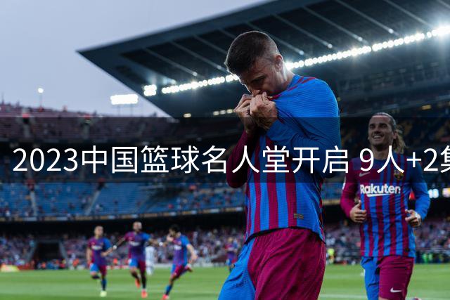 2023中国篮球名人堂开启 9人+2集体得到举荐