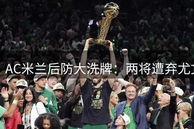 AC米兰后防大洗牌：两将遭弃尤文捡漏 西甲铁闸成头号目标